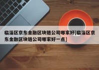 临淄区京东金融区块链公司哪家好[临淄区京东金融区块链公司哪家好一点]