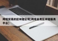 跨境贸易的区块链公司[跨境业务区块链服务平台]